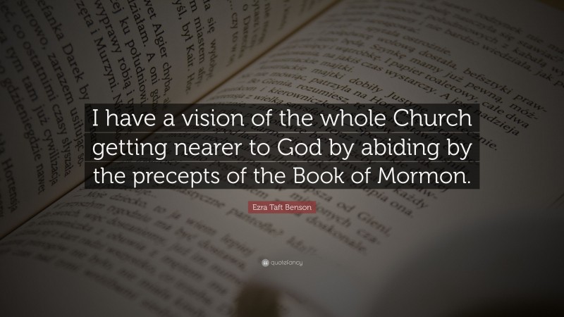 Ezra Taft Benson Quote: “I have a vision of the whole Church getting nearer to God by abiding by the precepts of the Book of Mormon.”