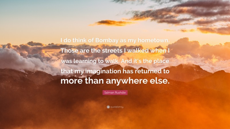 Salman Rushdie Quote: “I do think of Bombay as my hometown. Those are the streets I walked when I was learning to walk. And it’s the place that my imagination has returned to more than anywhere else.”