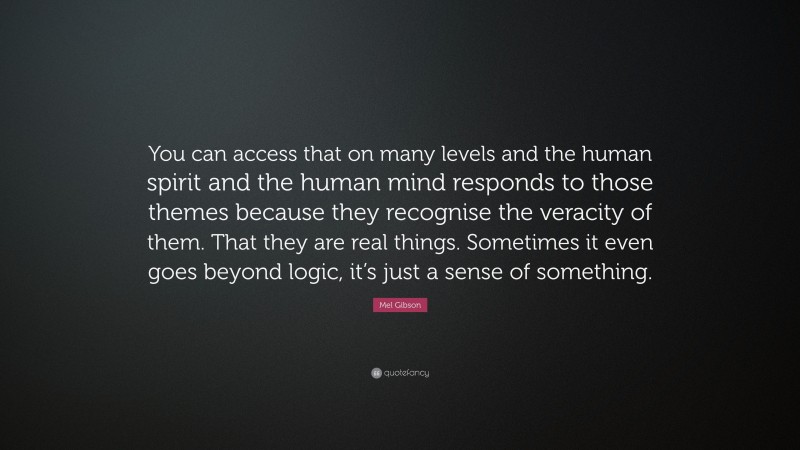 Mel Gibson Quote: “You can access that on many levels and the human spirit and the human mind responds to those themes because they recognise the veracity of them. That they are real things. Sometimes it even goes beyond logic, it’s just a sense of something.”
