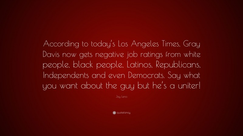 Jay Leno Quote: “According to today’s Los Angeles Times, Gray Davis now gets negative job ratings from white people, black people, Latinos, Republicans, Independents and even Democrats. Say what you want about the guy but he’s a uniter!”