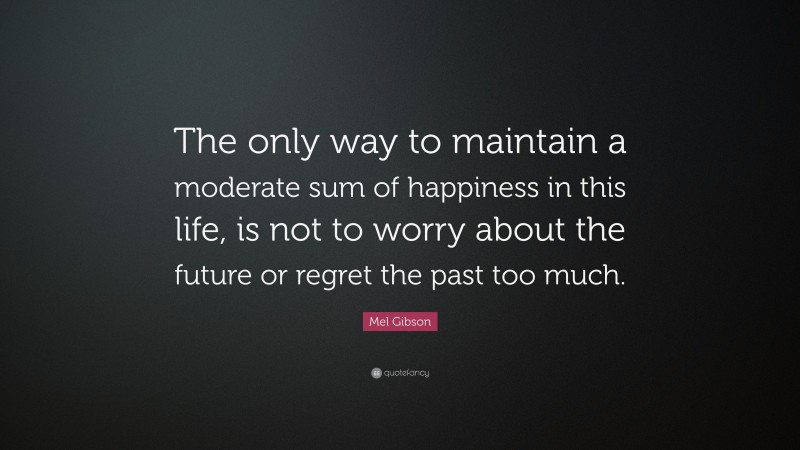 Mel Gibson Quote: “The only way to maintain a moderate sum of happiness in this life, is not to worry about the future or regret the past too much.”