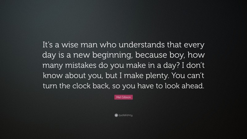 Mel Gibson Quote: “It’s a wise man who understands that every day is a new beginning, because boy, how many mistakes do you make in a day? I don’t know about you, but I make plenty. You can’t turn the clock back, so you have to look ahead.”