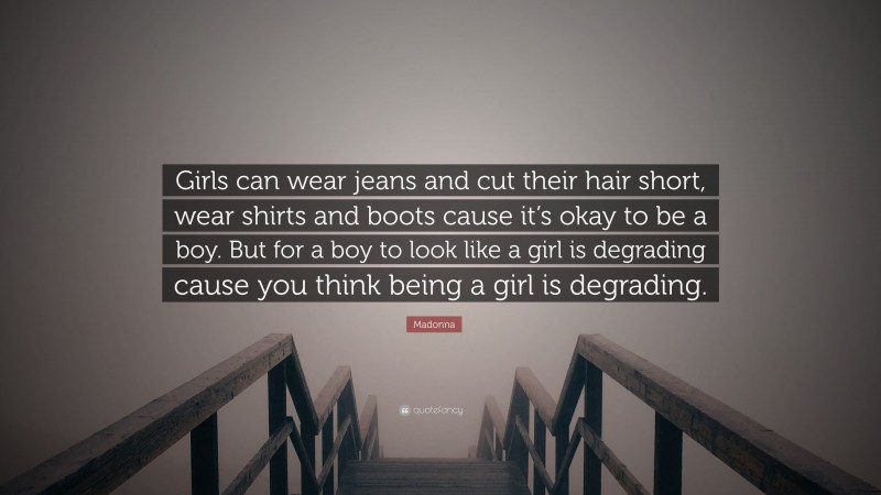 Madonna Quote: “Girls can wear jeans and cut their hair short, wear shirts and boots cause it’s okay to be a boy. But for a boy to look like a girl is degrading cause you think being a girl is degrading.”