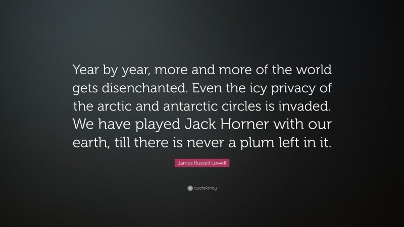 James Russell Lowell Quote: “Year by year, more and more of the world gets disenchanted. Even the icy privacy of the arctic and antarctic circles is invaded. We have played Jack Horner with our earth, till there is never a plum left in it.”