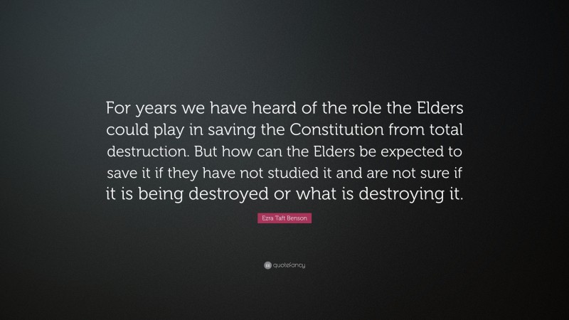 Ezra Taft Benson Quote: “For years we have heard of the role the Elders could play in saving the Constitution from total destruction. But how can the Elders be expected to save it if they have not studied it and are not sure if it is being destroyed or what is destroying it.”