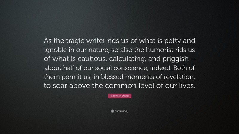 Robertson Davies Quote: “As the tragic writer rids us of what is petty and ignoble in our nature, so also the humorist rids us of what is cautious, calculating, and priggish – about half of our social conscience, indeed. Both of them permit us, in blessed moments of revelation, to soar above the common level of our lives.”