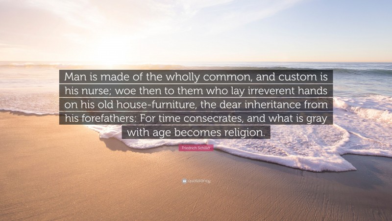 Friedrich Schiller Quote: “Man is made of the wholly common, and custom is his nurse; woe then to them who lay irreverent hands on his old house-furniture, the dear inheritance from his forefathers: For time consecrates, and what is gray with age becomes religion.”