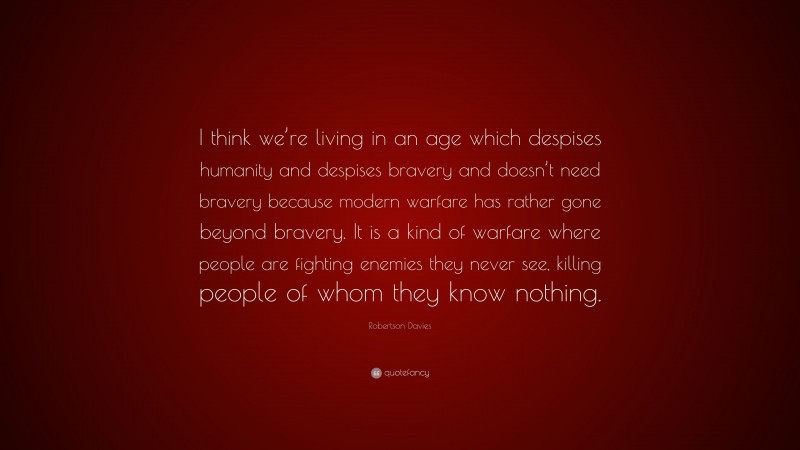 Robertson Davies Quote: “I think we’re living in an age which despises humanity and despises bravery and doesn’t need bravery because modern warfare has rather gone beyond bravery. It is a kind of warfare where people are fighting enemies they never see, killing people of whom they know nothing.”