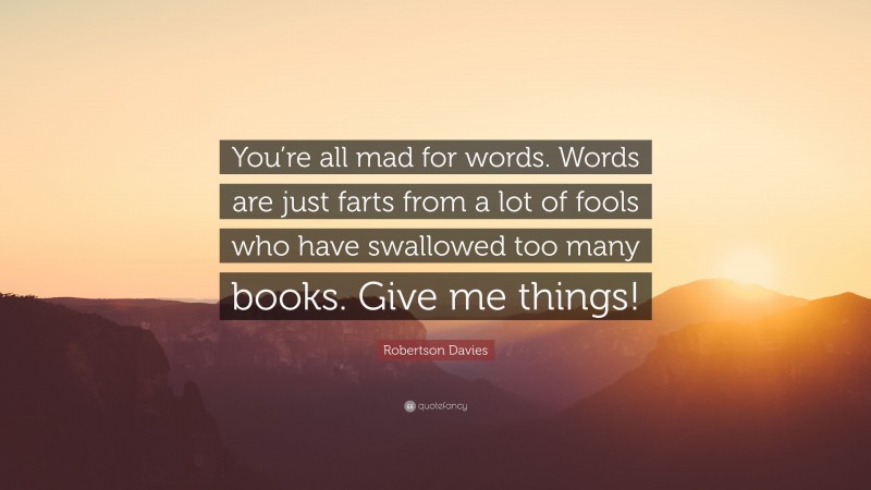 Robertson Davies Quote: “You’re all mad for words. Words are just farts from a lot of fools who have swallowed too many books. Give me things!”