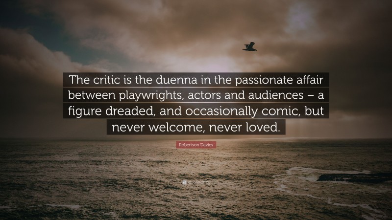 Robertson Davies Quote: “The critic is the duenna in the passionate affair between playwrights, actors and audiences – a figure dreaded, and occasionally comic, but never welcome, never loved.”