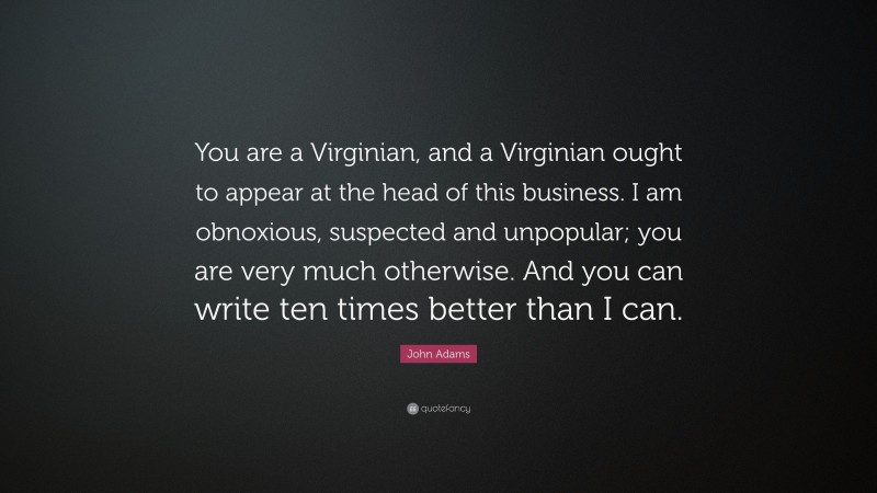 John Adams Quote: “You are a Virginian, and a Virginian ought to appear at the head of this business. I am obnoxious, suspected and unpopular; you are very much otherwise. And you can write ten times better than I can.”