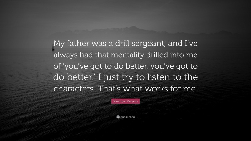 Sherrilyn Kenyon Quote: “My father was a drill sergeant, and I’ve always had that mentality drilled into me of ‘you’ve got to do better, you’ve got to do better.’ I just try to listen to the characters. That’s what works for me.”