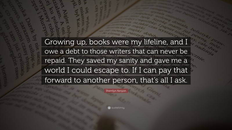 Sherrilyn Kenyon Quote: “Growing up, books were my lifeline, and I owe a debt to those writers that can never be repaid. They saved my sanity and gave me a world I could escape to. If I can pay that forward to another person, that’s all I ask.”