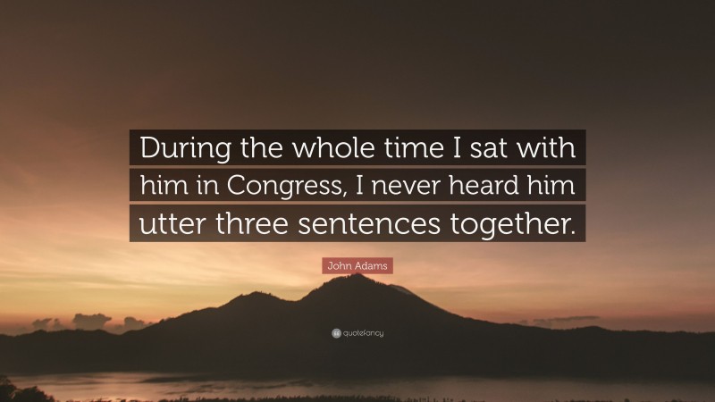 John Adams Quote: “During the whole time I sat with him in Congress, I never heard him utter three sentences together.”