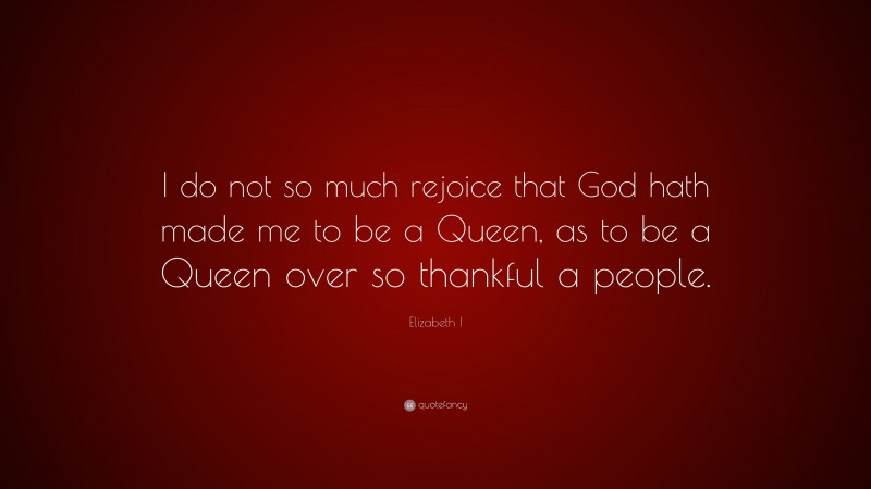 Elizabeth I Quote: “I do not so much rejoice that God hath made me to be a Queen, as to be a Queen over so thankful a people.”