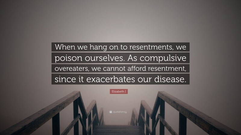 Elizabeth I Quote: “When we hang on to resentments, we poison ourselves. As compulsive overeaters, we cannot afford resentment, since it exacerbates our disease.”
