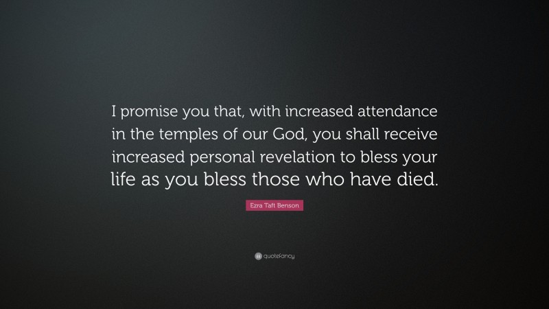 Ezra Taft Benson Quote: “I promise you that, with increased attendance in the temples of our God, you shall receive increased personal revelation to bless your life as you bless those who have died.”