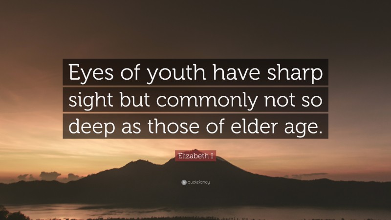 Elizabeth I Quote: “Eyes of youth have sharp sight but commonly not so deep as those of elder age.”
