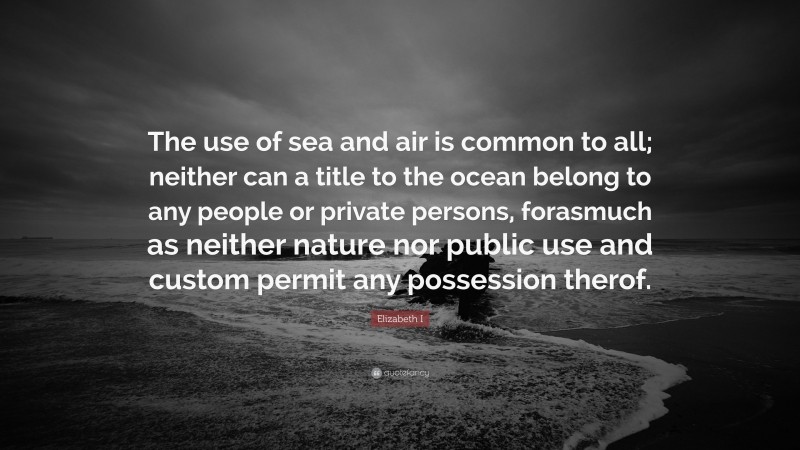 Elizabeth I Quote: “The use of sea and air is common to all; neither can a title to the ocean belong to any people or private persons, forasmuch as neither nature nor public use and custom permit any possession therof.”