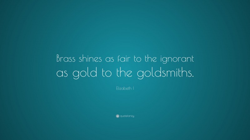 Elizabeth I Quote: “Brass shines as fair to the ignorant as gold to the goldsmiths.”