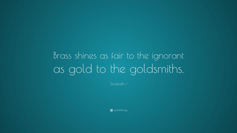 Elizabeth I Quote: “Brass shines as fair to the ignorant as gold to the goldsmiths.”