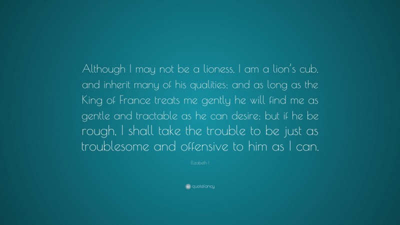 Elizabeth I Quote: “Although I may not be a lioness, I am a lion’s cub, and inherit many of his qualities; and as long as the King of France treats me gently he will find me as gentle and tractable as he can desire; but if he be rough, I shall take the trouble to be just as troublesome and offensive to him as I can.”