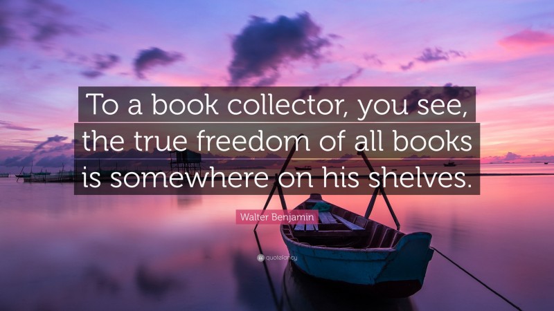 Walter Benjamin Quote: “To a book collector, you see, the true freedom of all books is somewhere on his shelves.”