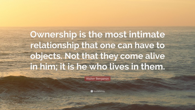 Walter Benjamin Quote: “Ownership is the most intimate relationship that one can have to objects. Not that they come alive in him; it is he who lives in them.”