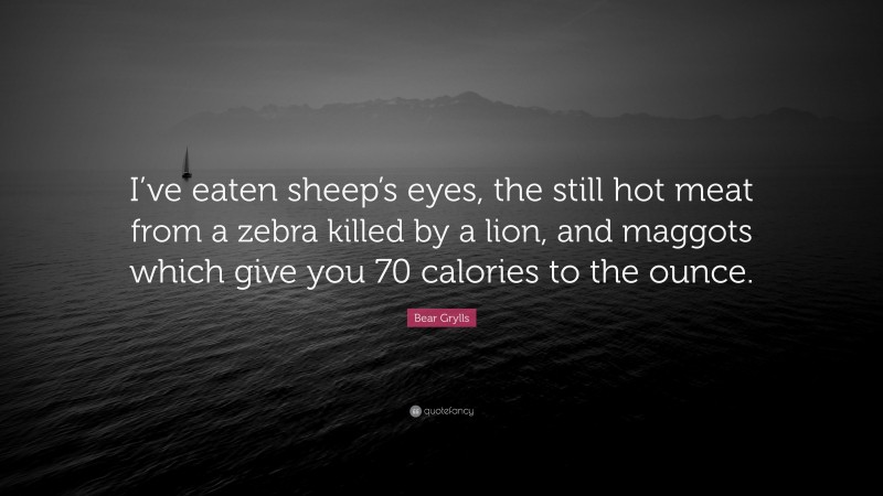 Bear Grylls Quote: “I’ve eaten sheep’s eyes, the still hot meat from a zebra killed by a lion, and maggots which give you 70 calories to the ounce.”