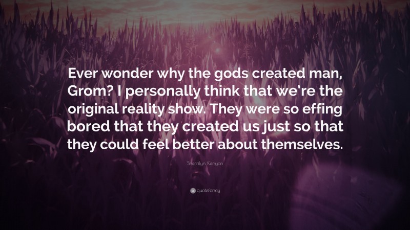 Sherrilyn Kenyon Quote: “Ever wonder why the gods created man, Grom? I personally think that we’re the original reality show. They were so effing bored that they created us just so that they could feel better about themselves.”