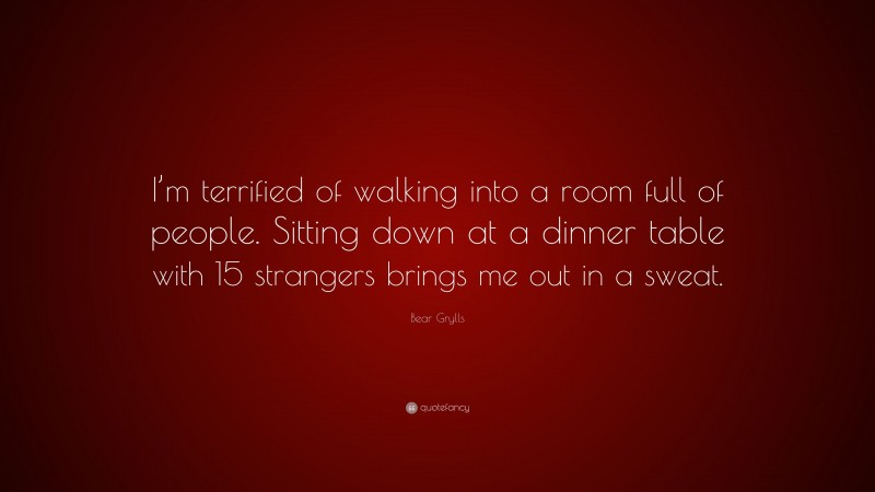 Bear Grylls Quote: “I’m terrified of walking into a room full of people. Sitting down at a dinner table with 15 strangers brings me out in a sweat.”