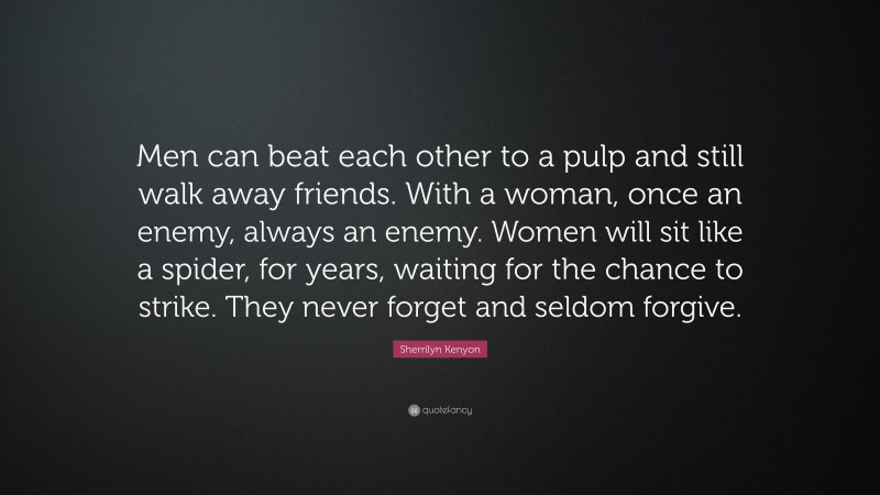Sherrilyn Kenyon Quote: “Men can beat each other to a pulp and still walk away friends. With a woman, once an enemy, always an enemy. Women will sit like a spider, for years, waiting for the chance to strike. They never forget and seldom forgive.”