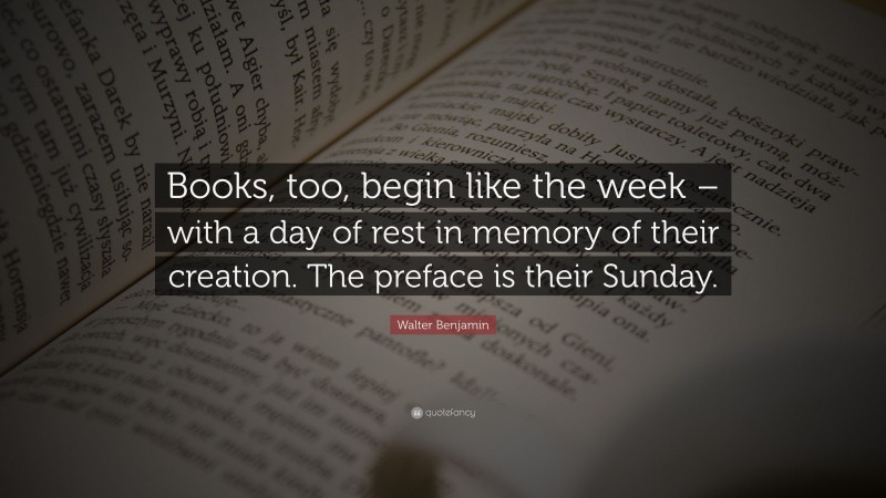 Walter Benjamin Quote: “Books, too, begin like the week – with a day of rest in memory of their creation. The preface is their Sunday.”