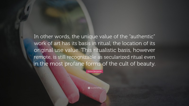 Walter Benjamin Quote: “In other words, the unique value of the “authentic” work of art has its basis in ritual, the location of its original use value. This ritualistic basis, however remote, is still recognizable as secularized ritual even in the most profane forms of the cult of beauty.”