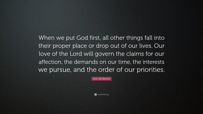 Ezra Taft Benson Quote: “When we put God first, all other things fall into their proper place or drop out of our lives. Our love of the Lord will govern the claims for our affection, the demands on our time, the interests we pursue, and the order of our priorities.”