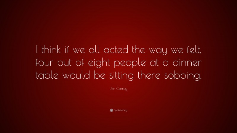 Jim Carrey Quote: “I think if we all acted the way we felt, four out of eight people at a dinner table would be sitting there sobbing.”