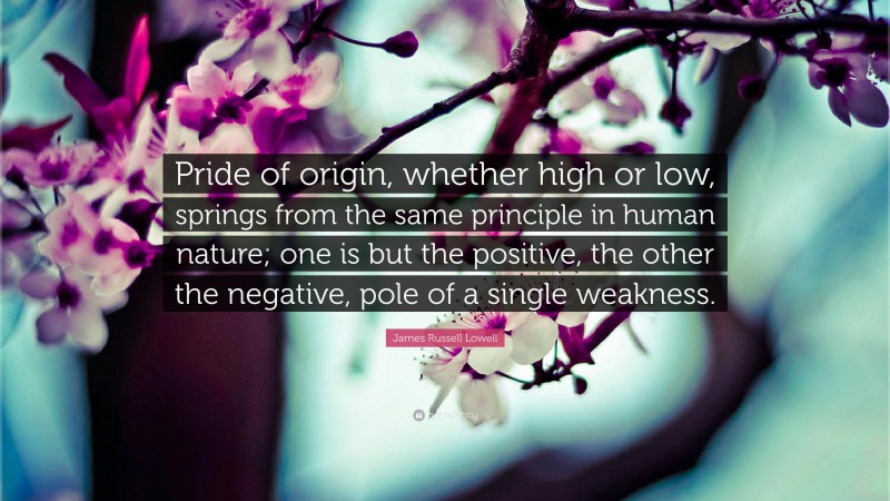 James Russell Lowell Quote: “Pride of origin, whether high or low, springs from the same principle in human nature; one is but the positive, the other the negative, pole of a single weakness.”