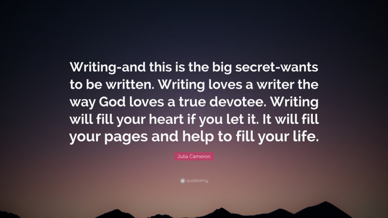 Julia Cameron Quote: “Writing-and this is the big secret-wants to be written. Writing loves a writer the way God loves a true devotee. Writing will fill your heart if you let it. It will fill your pages and help to fill your life.”