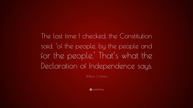 William J. Clinton Quote: “The last time I checked, the Constitution said, ‘of the people, by the people and for the people.’ That’s what the Declaration of Independence says.”
