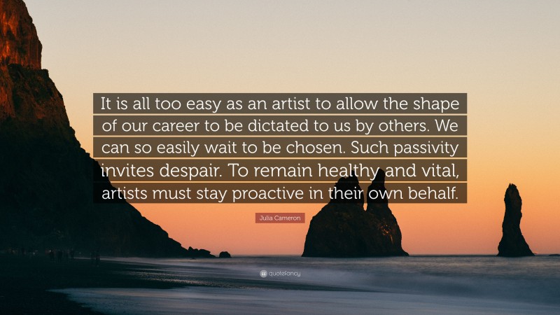Julia Cameron Quote: “It is all too easy as an artist to allow the shape of our career to be dictated to us by others. We can so easily wait to be chosen. Such passivity invites despair. To remain healthy and vital, artists must stay proactive in their own behalf.”