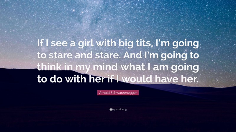 Arnold Schwarzenegger Quote: “If I see a girl with big tits, I’m going to stare and stare. And I’m going to think in my mind what I am going to do with her if I would have her.”