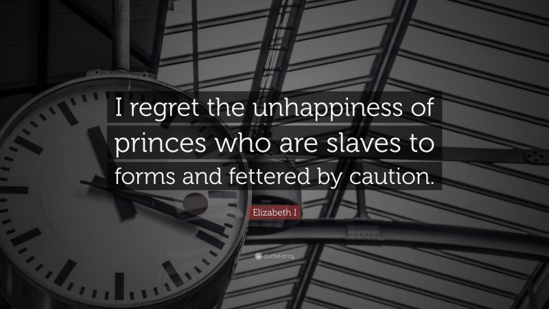 Elizabeth I Quote: “I regret the unhappiness of princes who are slaves to forms and fettered by caution.”