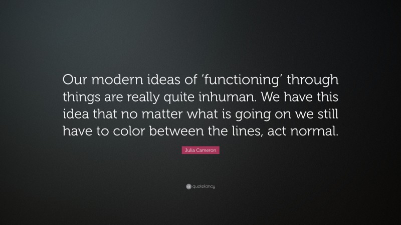 Julia Cameron Quote: “Our modern ideas of ‘functioning’ through things are really quite inhuman. We have this idea that no matter what is going on we still have to color between the lines, act normal.”