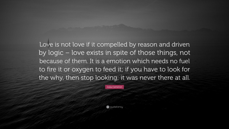 Julia Cameron Quote: “Love is not love if it compelled by reason and driven by logic – love exists in spite of those things, not because of them. It is a emotion which needs no fuel to fire it or oxygen to feed it; if you have to look for the why, then stop looking; it was never there at all.”