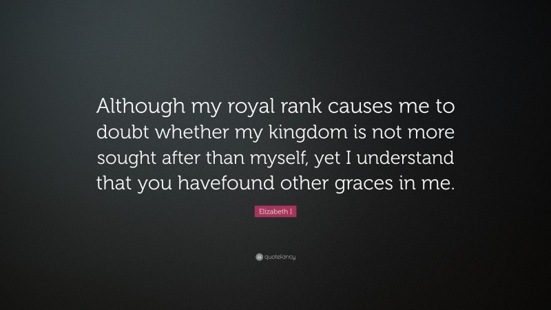 Elizabeth I Quote: “Although my royal rank causes me to doubt whether my kingdom is not more sought after than myself, yet I understand that you havefound other graces in me.”