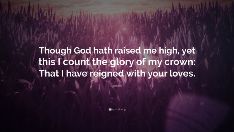 Elizabeth I Quote: “Though God hath raised me high, yet this I count the glory of my crown: That I have reigned with your loves.”
