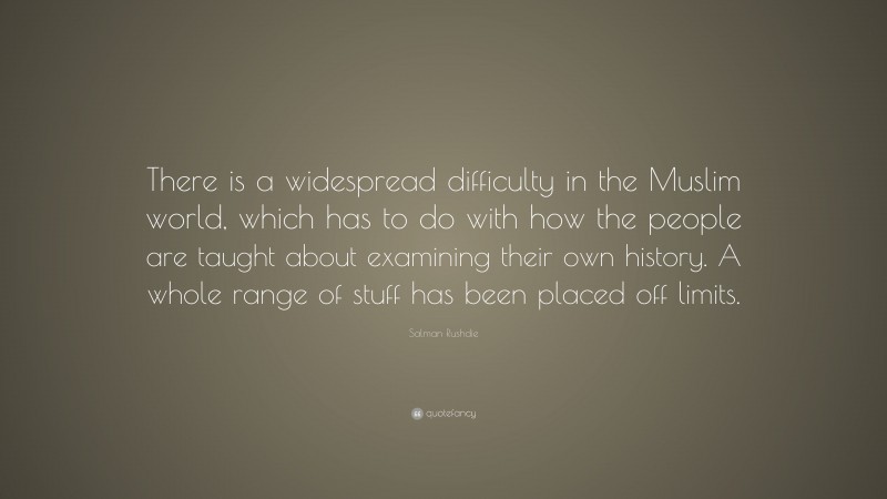 Salman Rushdie Quote: “There is a widespread difficulty in the Muslim world, which has to do with how the people are taught about examining their own history. A whole range of stuff has been placed off limits.”