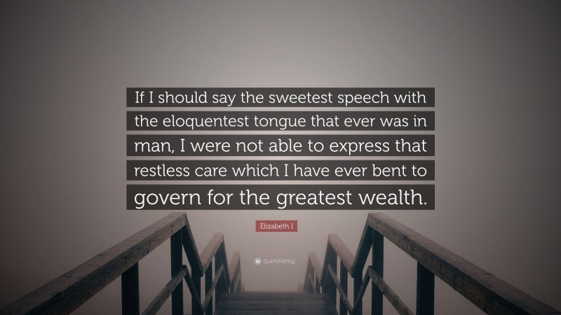 Elizabeth I Quote: “If I should say the sweetest speech with the eloquentest tongue that ever was in man, I were not able to express that restless care which I have ever bent to govern for the greatest wealth.”