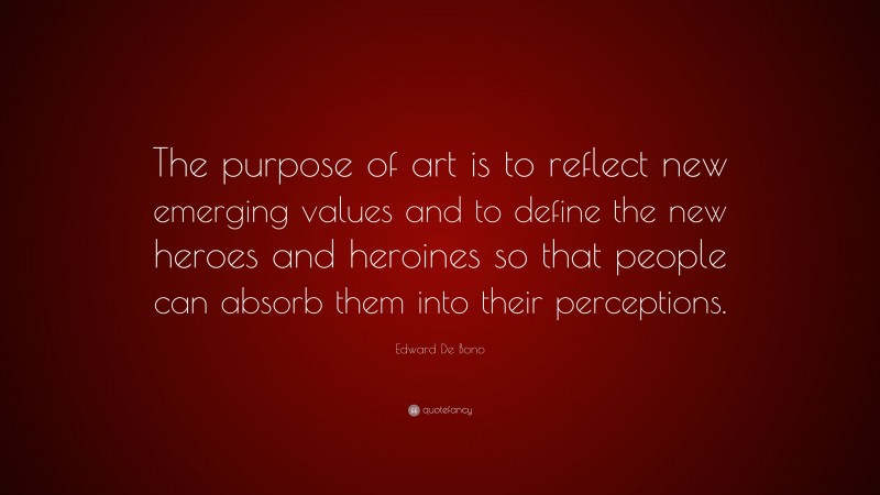 Edward De Bono Quote: “The purpose of art is to reflect new emerging values and to define the new heroes and heroines so that people can absorb them into their perceptions.”