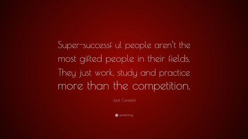 Jack Canfield Quote: “Super-successf ul people aren’t the most gifted people in their fields. They just work, study and practice more than the competition.”